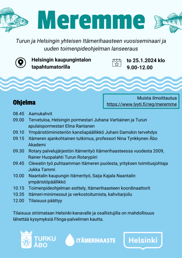 Ohjelmajuliste. Sisältää tiedot vuosiseminaarista:
Meremme
Turun ja Helsingin yhteisen Itämerihaasteen vuosiseminaari ja
uuden toimenpideohjelman lanseeraus
08.45 Aamukahvit
09.00 Tervetuloa, Helsingin pormestari Juhana Vartiainen ja Turun apulaispormestari Elina Rantanen
09.10 Ympäristöministeriön kansliapäällikkö Juhani Damskin tervehdys
09.15 Itämeren ajankohtainen tutkimus, professori Nina Tynkkynen Åbo Akademi
09.30 Rotary palvelujärjestön Itämerityö Itämerihaasteessa vuodesta 2009, Rainer Huopalahti Turun Rotarypiiri
09.45 Clewatin työ puhtaamman Itämeren puolesta, yrityksen toimitusjohtaja Jukka Tammi
10.00 Naantalin kaupungin Itämerityö, Saija Kajala Naantalin ympäristöpäällikkö
10.15 Toimenpideohjelman esittely, Itämerihaasteen koordinaattorit
10.35 Itämeri-minimessut ja verkostoitumista, kahvitarjoilu
12.00 Tilaisuus päättyy
Tilaisuus striimataan Helsinki-kanavalle ja osallistujilla on mahdollisuus
lähettää kysymyksiä Flinga-palvelimen kautta.